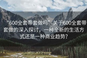 “600全套带套做吗”关于600全套带套做的深入探讨，一种全新的生活方式还是一种商业趋势？