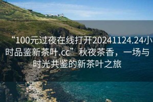 “100元过夜在线打开20241124.24小时品鉴新茶叶.cc”秋夜茶香，一场与时光共鉴的新茶叶之旅