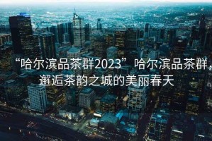 “哈尔滨品茶群2023”哈尔滨品茶群，邂逅茶韵之城的美丽春天