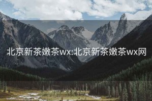 北京新茶嫩茶wx:北京新茶嫩茶wx网