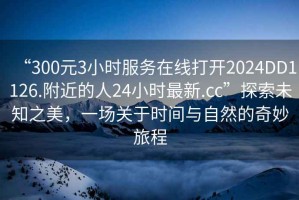 “300元3小时服务在线打开2024DD1126.附近的人24小时最新.cc”探索未知之美，一场关于时间与自然的奇妙旅程