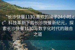 “长沙快餐1130.喜欢的妹子24小时.cc”科技革新下的长沙快餐新纪元，探索长沙快餐1130与数字化时代的融合之道