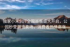 独家小米SU7全国巡展盛大开启，公园秒变潮流卖场，消费者热情高涨