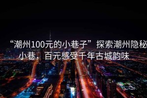 “潮州100元的小巷子”探索潮州隐秘小巷，百元感受千年古城韵味