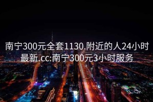 南宁300元全套1130.附近的人24小时最新.cc:南宁300元3小时服务