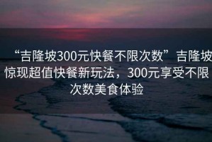 “吉隆坡300元快餐不限次数”吉隆坡惊现超值快餐新玩法，300元享受不限次数美食体验