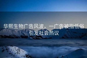 华熙生物广告风波，一广告被指低俗引发社会热议