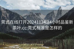 莞式在线打开20241124.24小时品鉴新茶叶.cc:莞式标准是怎样的