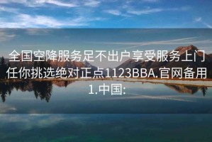 全国空降服务足不出户享受服务上门任你挑选绝对正点1123BBA.官网备用1.中国: