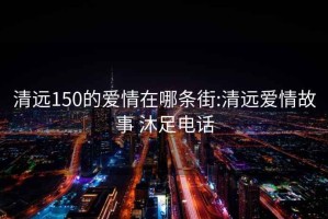 清远150的爱情在哪条街:清远爱情故事 沐足电话