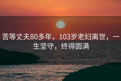 苦等丈夫80多年，103岁老妇离世，一生坚守，终得圆满