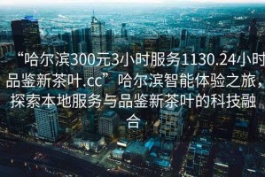 “哈尔滨300元3小时服务1130.24小时品鉴新茶叶.cc”哈尔滨智能体验之旅，探索本地服务与品鉴新茶叶的科技融合