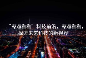 “操逼看看”科技前沿，操逼看看，探索未来科技的新视界