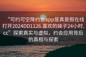 “可约可空降约会app是真是假在线打开2024DD1126.喜欢的妹子24小时.cc”探索真实与虚拟，约会应用背后的真相与探索