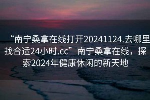 “南宁桑拿在线打开20241124.去哪里找合适24小时.cc”南宁桑拿在线，探索2024年健康休闲的新天地