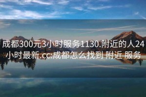 成都300元3小时服务1130.附近的人24小时最新.cc:成都怎么找到 附近 服务