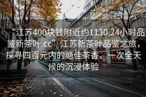 “江苏400块钱附近约1130.24小时品鉴新茶叶.cc”江苏新茶叶品鉴之旅，探寻四百元内的绝佳茶香，一次全天候的沉浸体验