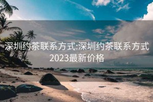 深圳约茶联系方式:深圳约茶联系方式2023最新价格