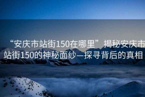 “安庆市站街150在哪里”揭秘安庆市站街150的神秘面纱—探寻背后的真相