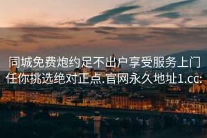 同城免费炮约足不出户享受服务上门任你挑选绝对正点.官网永久地址1.cc: