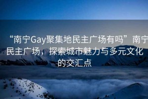 “南宁Gay聚集地民主广场有吗”南宁民主广场，探索城市魅力与多元文化的交汇点