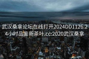 武汉桑拿论坛在线打开2024DD1126.24小时品鉴新茶叶.cc:2020武汉桑拿