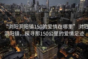 “浏阳洞阳镇150的爱情在哪里”浏阳洞阳镇，探寻那150公里的爱情足迹