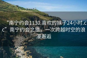 “南宁约会1130.喜欢的妹子24小时.cc”南宁约会之旅，一次跨越时空的浪漫邂逅