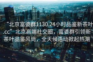 “北京富婆群1130.24小时品鉴新茶叶.cc”北京高端社交圈，富婆群引领新茶叶品鉴风尚，全天候活动掀起热潮