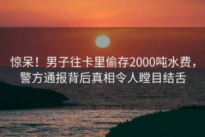 惊呆！男子往卡里偷存2000吨水费，警方通报背后真相令人瞠目结舌