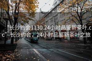 “长沙约会1130.24小时品鉴新茶叶.cc”长沙约会，24小时品鉴新茶叶之旅