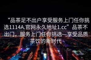 “品茶足不出户享受服务上门任你挑选1114A.官网永久地址1.cc”品茶不出门，服务上门任你挑选—享受品质茶饮的新时代