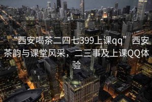 “西安喝茶二四七399上课qq”西安茶韵与课堂风采，二三事及上课QQ体验