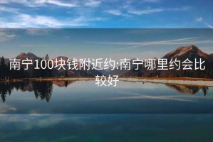 南宁100块钱附近约:南宁哪里约会比较好