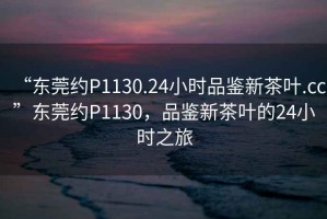 “东莞约P1130.24小时品鉴新茶叶.cc”东莞约P1130，品鉴新茶叶的24小时之旅