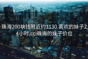 珠海200块钱附近约1130.喜欢的妹子24小时.cc:珠海的妹子价位