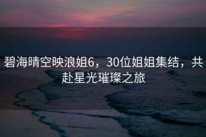 碧海晴空映浪姐6，30位姐姐集结，共赴星光璀璨之旅