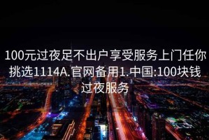 100元过夜足不出户享受服务上门任你挑选1114A.官网备用1.中国:100块钱过夜服务