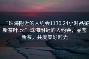 “珠海附近的人约会1130.24小时品鉴新茶叶.cc”珠海附近的人约会，品鉴新茶，共度美好时光