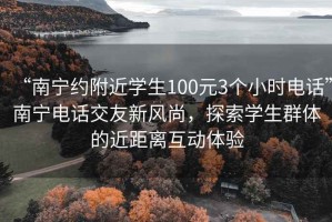 “南宁约附近学生100元3个小时电话”南宁电话交友新风尚，探索学生群体的近距离互动体验