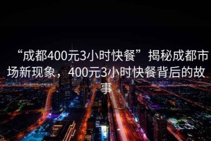 “成都400元3小时快餐”揭秘成都市场新现象，400元3小时快餐背后的故事