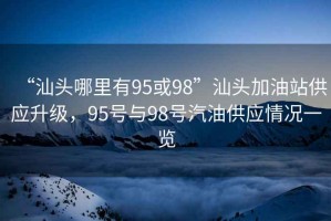 “汕头哪里有95或98”汕头加油站供应升级，95号与98号汽油供应情况一览