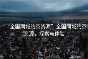 “全国同城约茶资源”全国同城约茶资源，探索与体验