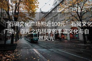 “石碣文化广场附近100元”石碣文化广场，百元之内尽享的丰富文化与自然风光