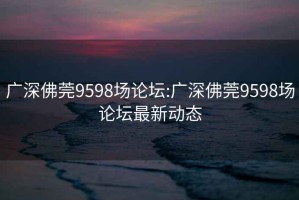 广深佛莞9598场论坛:广深佛莞9598场论坛最新动态