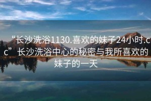 “长沙洗浴1130.喜欢的妹子24小时.cc”长沙洗浴中心的秘密与我所喜欢的妹子的一天