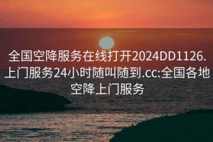 全国空降服务在线打开2024DD1126.上门服务24小时随叫随到.cc:全国各地空降上门服务