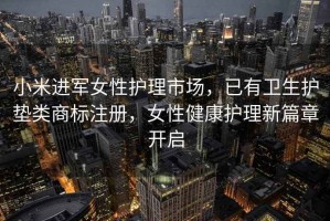 小米进军女性护理市场，已有卫生护垫类商标注册，女性健康护理新篇章开启