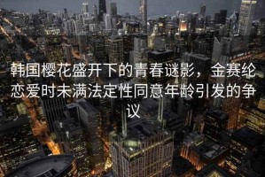 韩国樱花盛开下的青春谜影，金赛纶恋爱时未满法定性同意年龄引发的争议