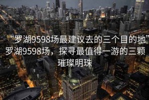 “罗湖9598场最建议去的三个目的地”罗湖9598场，探寻最值得一游的三颗璀璨明珠